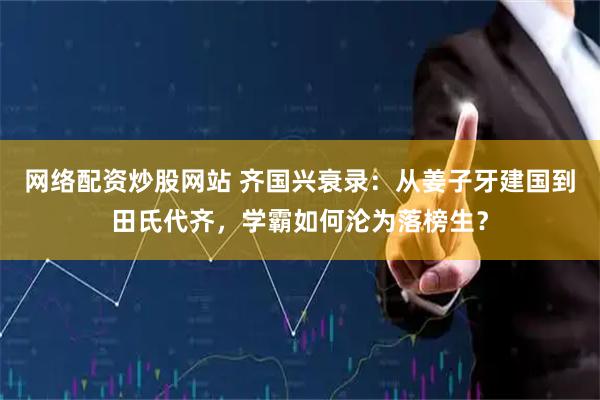 网络配资炒股网站 齐国兴衰录：从姜子牙建国到田氏代齐，学霸如何沦为落榜生？