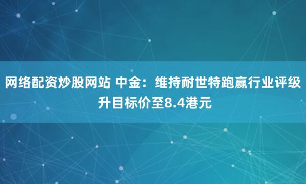 网络配资炒股网站 中金：维持耐世特跑赢行业评级 升目标价至8.4港元