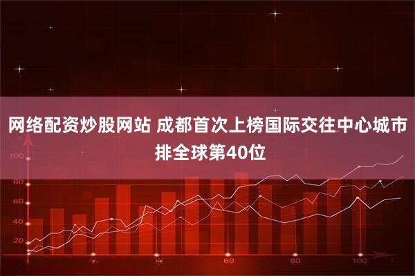 网络配资炒股网站 成都首次上榜国际交往中心城市 排全球第40位