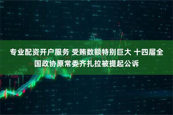 专业配资开户服务 受贿数额特别巨大 十四届全国政协原常委齐扎拉被提起公诉