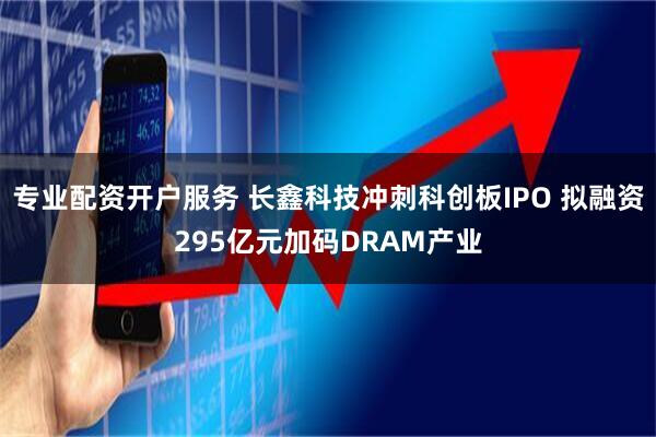 专业配资开户服务 长鑫科技冲刺科创板IPO 拟融资295亿元加码DRAM产业