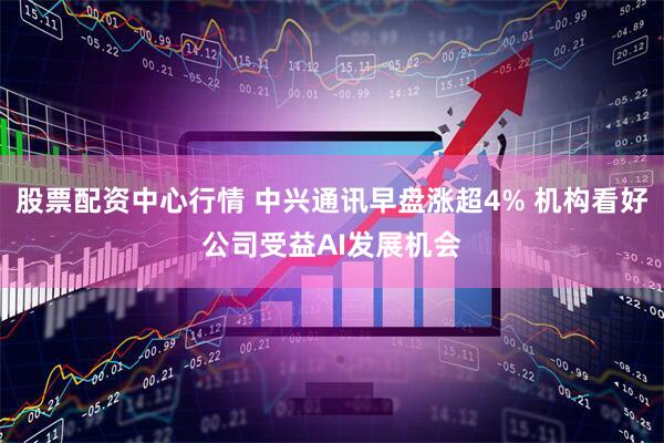 股票配资中心行情 中兴通讯早盘涨超4% 机构看好公司受益AI发展机会