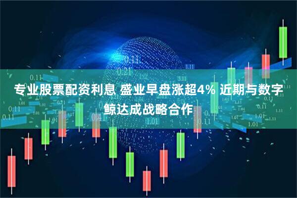 专业股票配资利息 盛业早盘涨超4% 近期与数字鲸达成战略合作