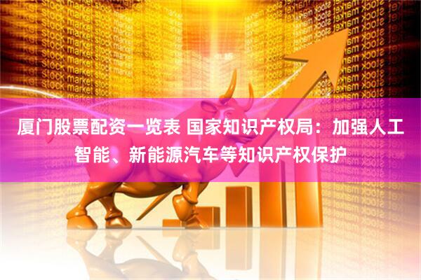 厦门股票配资一览表 国家知识产权局：加强人工智能、新能源汽车等知识产权保护