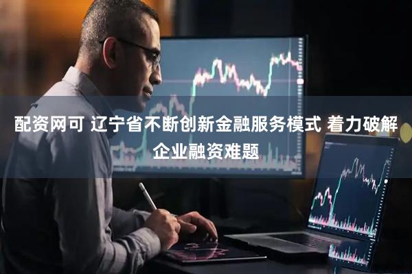 配资网可 辽宁省不断创新金融服务模式 着力破解企业融资难题