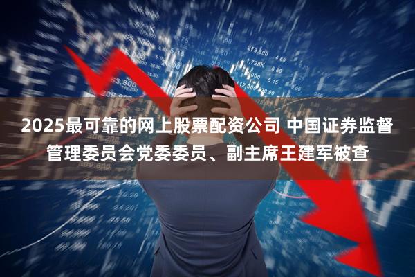 2025最可靠的网上股票配资公司 中国证券监督管理委员会党委委员、副主席王建军被查