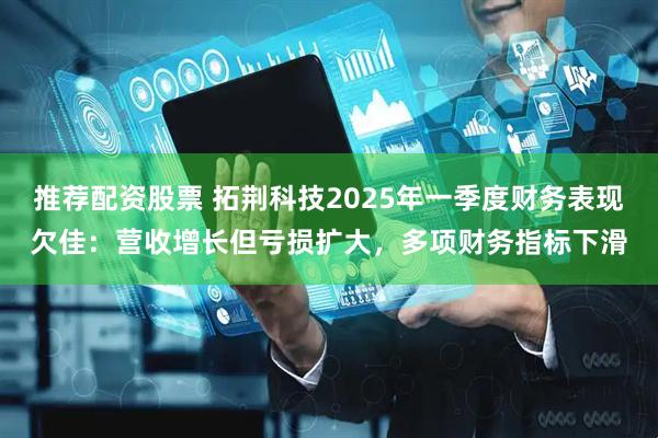 推荐配资股票 拓荆科技2025年一季度财务表现欠佳：营收增长但亏损扩大，多项财务指标下滑