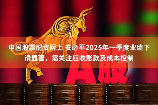 中国股票配资网上 安必平2025年一季度业绩下滑显著，需关注应收账款及成本控制