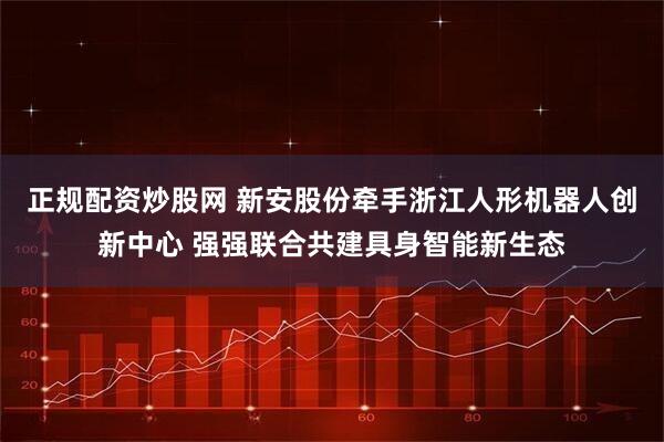 正规配资炒股网 新安股份牵手浙江人形机器人创新中心 强强联合共建具身智能新生态
