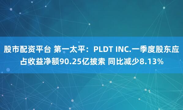 股市配资平台 第一太平：PLDT INC.一季度股东应占收益净额90.25亿披索 同比减少8.13%