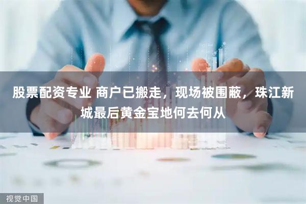 股票配资专业 商户已搬走，现场被围蔽，珠江新城最后黄金宝地何去何从