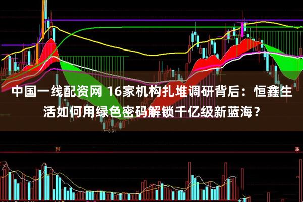 中国一线配资网 16家机构扎堆调研背后：恒鑫生活如何用绿色密码解锁千亿级新蓝海？