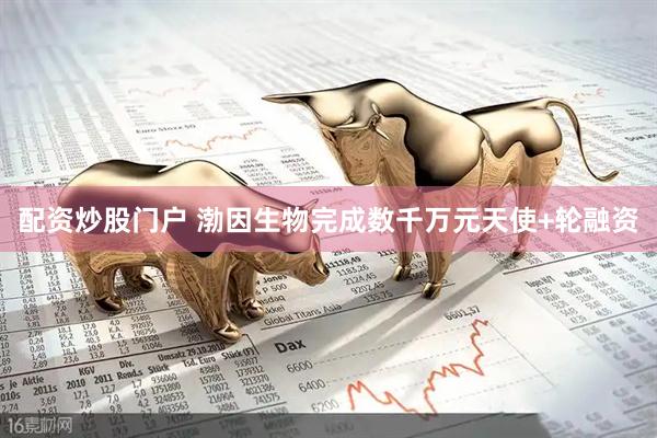 配资炒股门户 渤因生物完成数千万元天使+轮融资