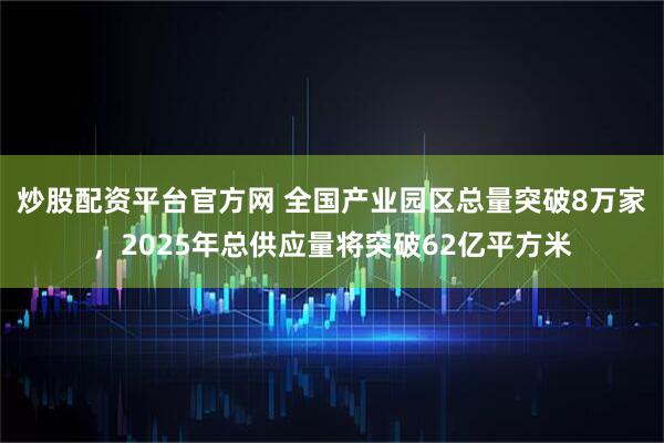炒股配资平台官方网 全国产业园区总量突破8万家，2025年总供应量将突破62亿平方米