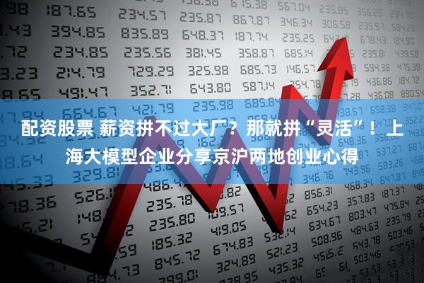 配资股票 薪资拼不过大厂？那就拼“灵活”！上海大模型企业分享京沪两地创业心得