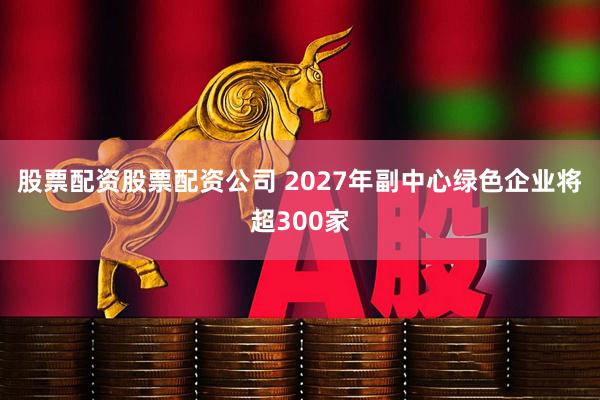 股票配资股票配资公司 2027年副中心绿色企业将超300家