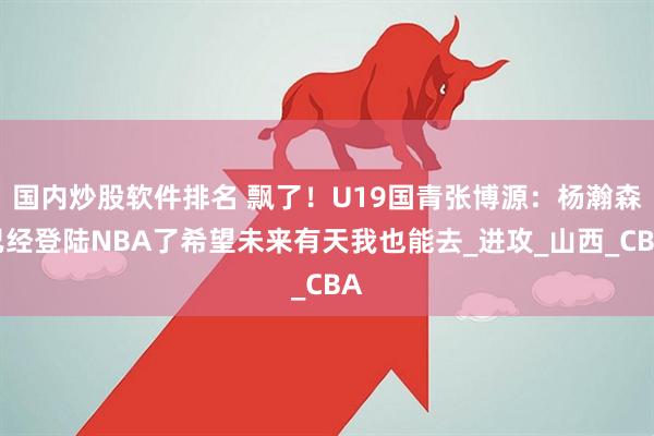 国内炒股软件排名 飘了！U19国青张博源：杨瀚森已经登陆NBA了希望未来有天我也能去_进攻_山西_CBA