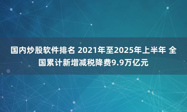 国内炒股软件排名 2021年至2025年上半年 全国累计新增减税降费9.9万亿元