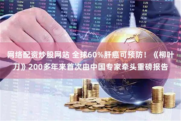 网络配资炒股网站 全球60%肝癌可预防！《柳叶刀》200多年来首次由中国专家牵头重磅报告