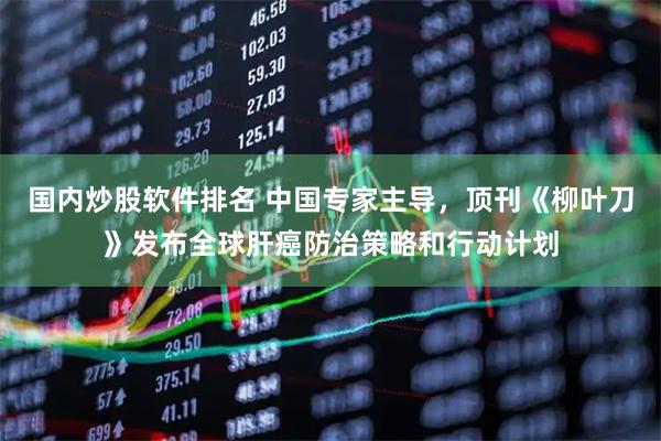 国内炒股软件排名 中国专家主导，顶刊《柳叶刀》发布全球肝癌防治策略和行动计划
