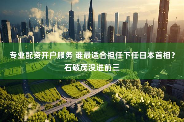 专业配资开户服务 谁最适合担任下任日本首相？石破茂没进前三
