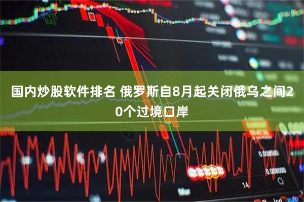 国内炒股软件排名 俄罗斯自8月起关闭俄乌之间20个过境口岸
