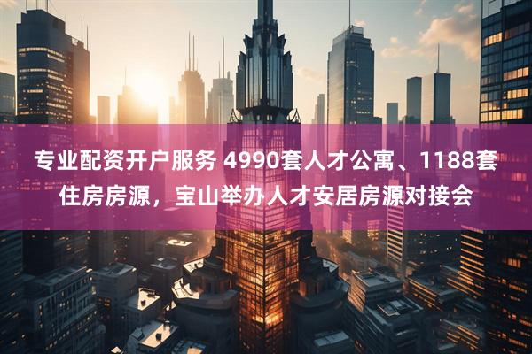 专业配资开户服务 4990套人才公寓、1188套住房房源，宝山举办人才安居房源对接会