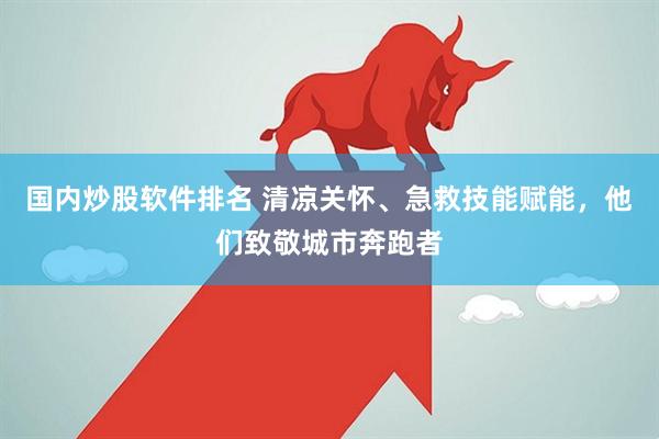 国内炒股软件排名 清凉关怀、急救技能赋能，他们致敬城市奔跑者