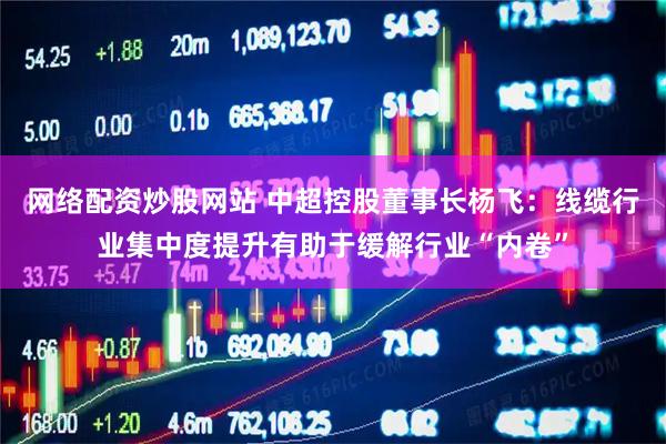 网络配资炒股网站 中超控股董事长杨飞：线缆行业集中度提升有助于缓解行业“内卷”
