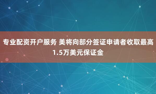 专业配资开户服务 美将向部分签证申请者收取最高1.5万美元保证金