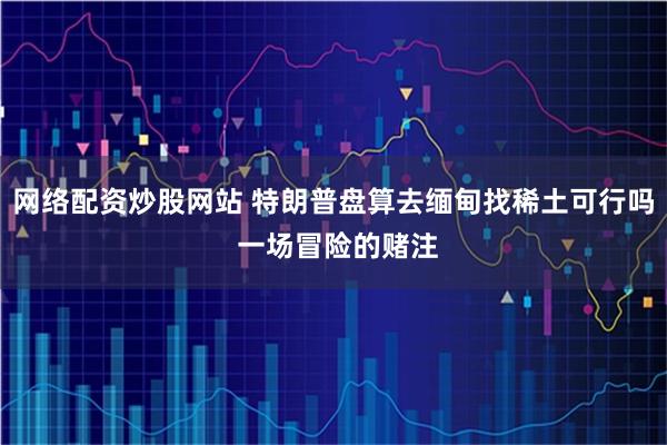 网络配资炒股网站 特朗普盘算去缅甸找稀土可行吗 一场冒险的赌注