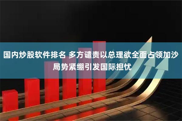 国内炒股软件排名 多方谴责以总理欲全面占领加沙 局势紧绷引发国际担忧