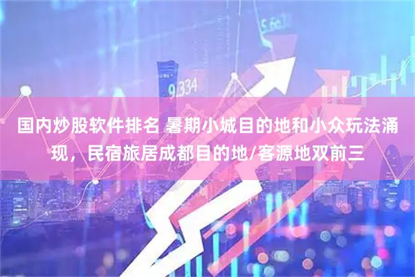 国内炒股软件排名 暑期小城目的地和小众玩法涌现，民宿旅居成都目的地/客源地双前三