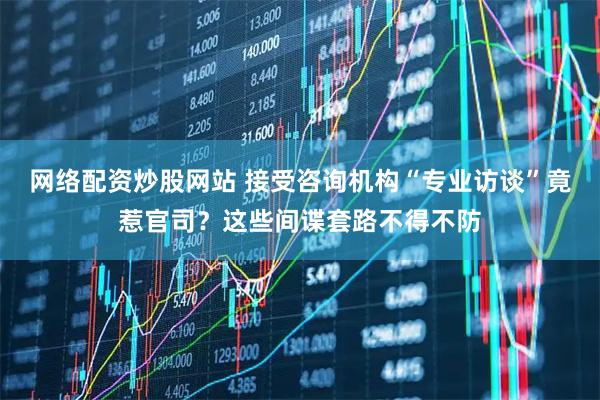 网络配资炒股网站 接受咨询机构“专业访谈”竟惹官司？这些间谍套路不得不防