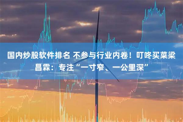 国内炒股软件排名 不参与行业内卷！叮咚买菜梁昌霖：专注“一寸窄、一公里深”