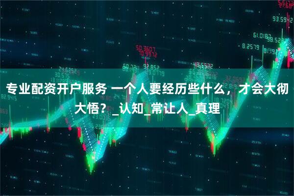 专业配资开户服务 一个人要经历些什么，才会大彻大悟？_认知_常让人_真理