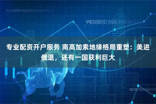 专业配资开户服务 南高加索地缘格局重塑：美进俄退，还有一国获利巨大