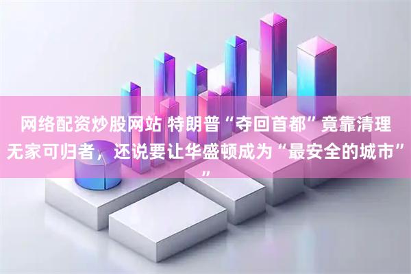 网络配资炒股网站 特朗普“夺回首都”竟靠清理无家可归者，还说要让华盛顿成为“最安全的城市”