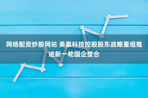 网络配资炒股网站 美晨科技控股股东战略重组推进新一轮国企整合
