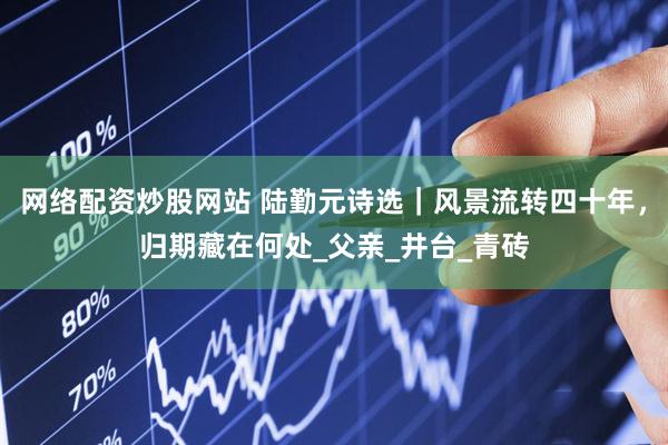 网络配资炒股网站 陆勤元诗选｜风景流转四十年，归期藏在何处_父亲_井台_青砖