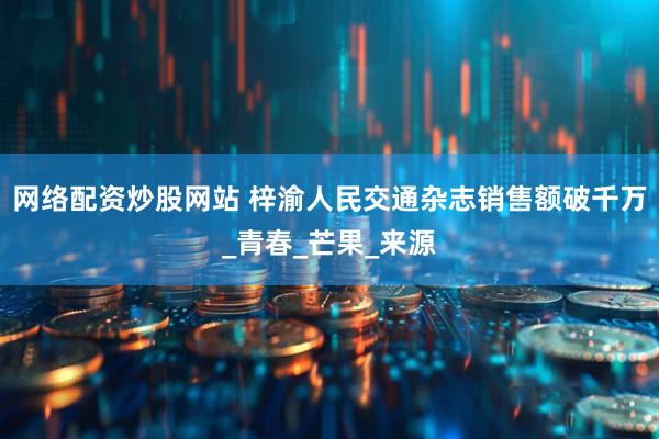 网络配资炒股网站 梓渝人民交通杂志销售额破千万_青春_芒果_来源