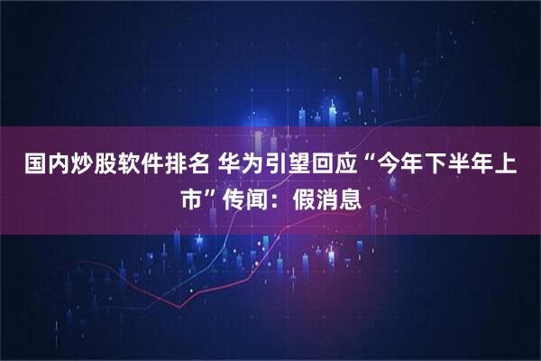 国内炒股软件排名 华为引望回应“今年下半年上市”传闻：假消息