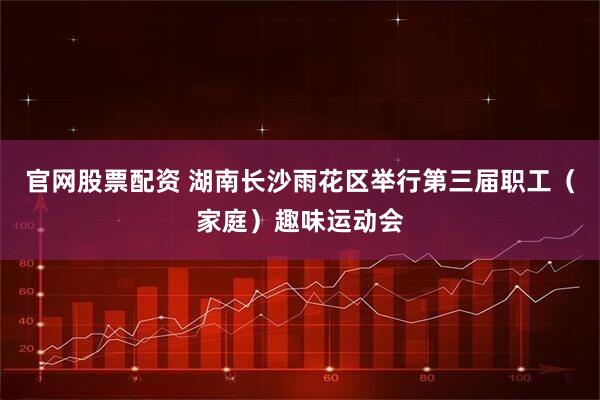 官网股票配资 湖南长沙雨花区举行第三届职工（家庭）趣味运动会