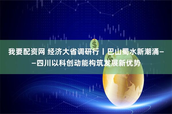 我要配资网 经济大省调研行丨巴山蜀水新潮涌——四川以科创动能构筑发展新优势