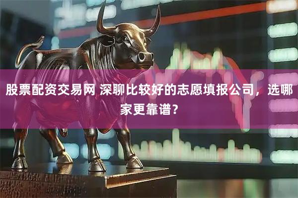 股票配资交易网 深聊比较好的志愿填报公司，选哪家更靠谱？