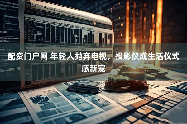 配资门户网 年轻人抛弃电视，投影仪成生活仪式感新宠