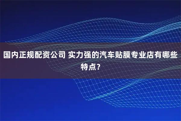 国内正规配资公司 实力强的汽车贴膜专业店有哪些特点？