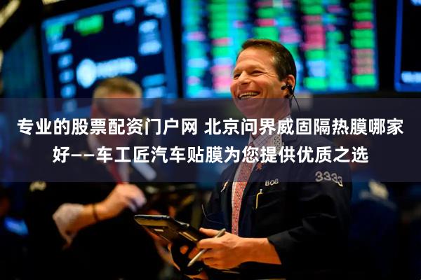 专业的股票配资门户网 北京问界威固隔热膜哪家好——车工匠汽车贴膜为您提供优质之选