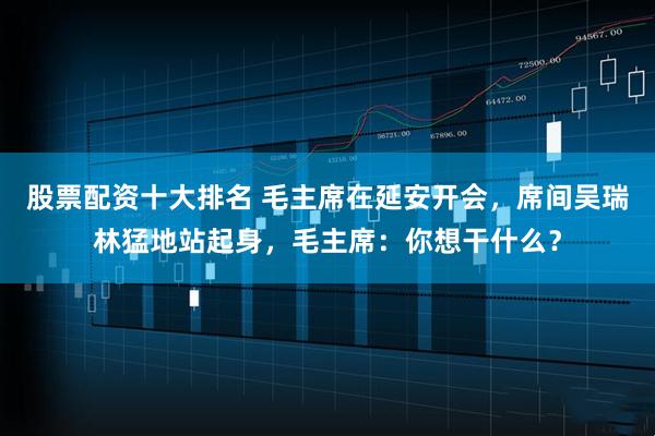 股票配资十大排名 毛主席在延安开会，席间吴瑞林猛地站起身，毛主席：你想干什么？