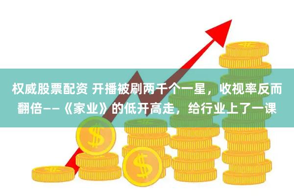 权威股票配资 开播被刷两千个一星，收视率反而翻倍——《家业》的低开高走，给行业上了一课